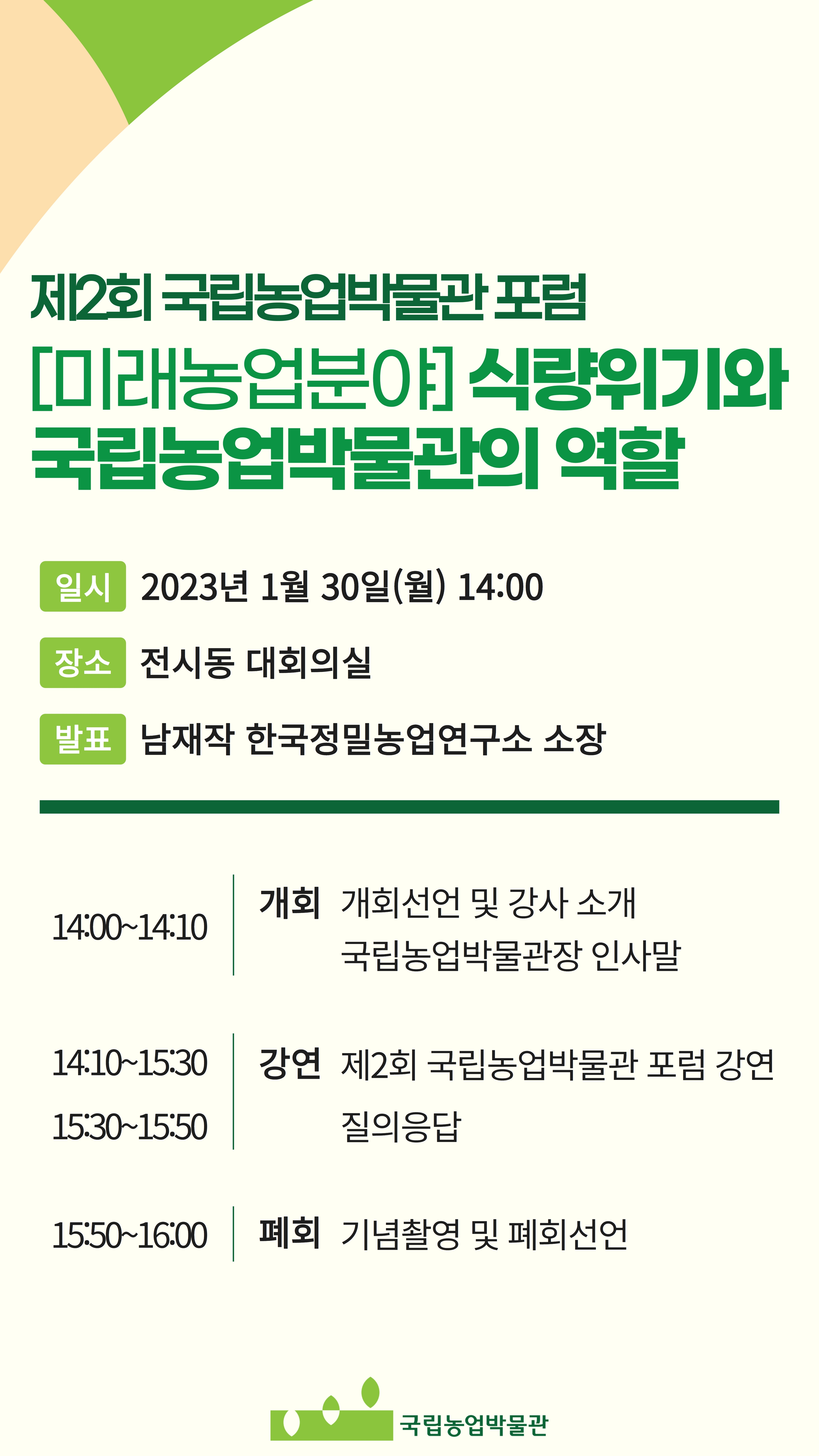 제2회 국립농업박물관 포럼 [미래농업분야] 식량위기와 국립농업박물관의 역할 [일시] 2023년 1월 30일(월) 14:00 [장소] 전시동 대회의실 [발표] 남재작 한국정밀농업연구소 소장 14:00~14:10 (개회) 개회선언 및 강사 소개, 국립농업박물관장 인사말 14:10~15:30 / 15:30~15:50 (강연) 제2회 국립농업박물관 포럼 강연, 질의응답 15:50~16:00 (폐회) 기념촬영 및 폐회선언 국립농업박물관