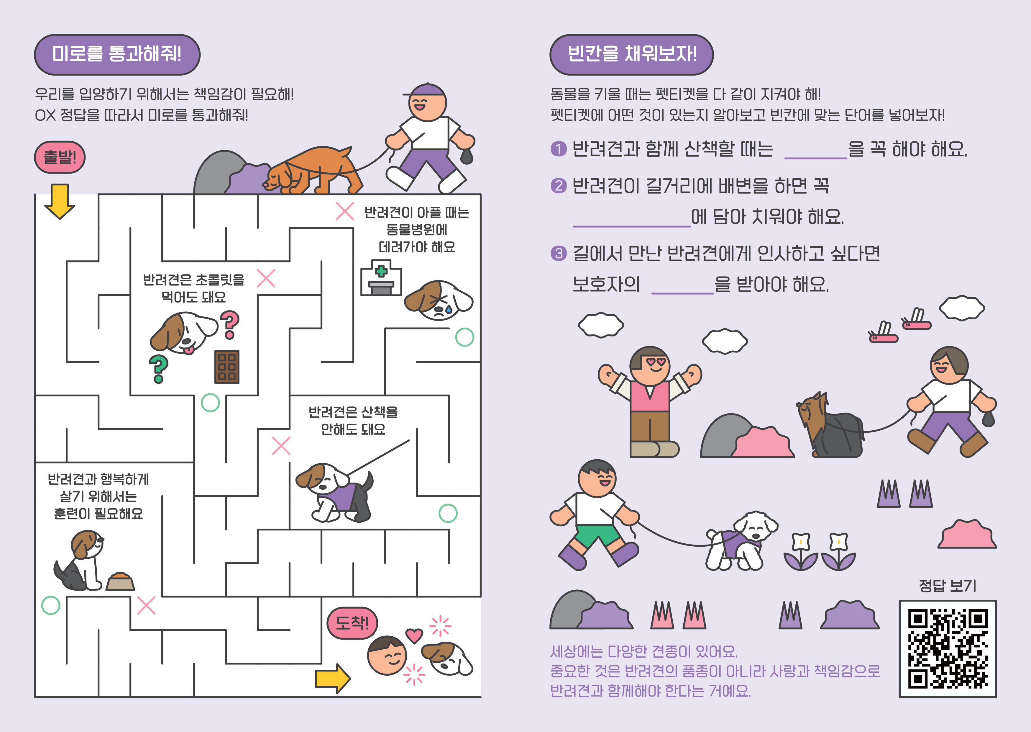 미로를통과해줘우리를입양하기위해서는책임감이필요해ox정답을따라서미로를통과해줘출발반려견은초콜릿을먹어도돼요반려견이아플때는동물병원에데려가야해요반려견은산책을안해도돼요반려견과행복하게살기위해서는훈련이필요해요도착빈칸을채워보자동물을키울때는펫티켓을다같이지켜야해펫티켓에어떤것이있는지알아보고빈칸에맞는단어를넣어보자반려견과함께산책할때는을꼭해야해요반려견이길거리에배변을하면꼭에담에치워야해요길에서만난반려견에게인사하고싶다면보호자의을받아야해요세상에는다양한견종이있어요중요한것은반려견의품종이아니라사랑과책임감으로반려견과함께해야한다는거예요정답보기