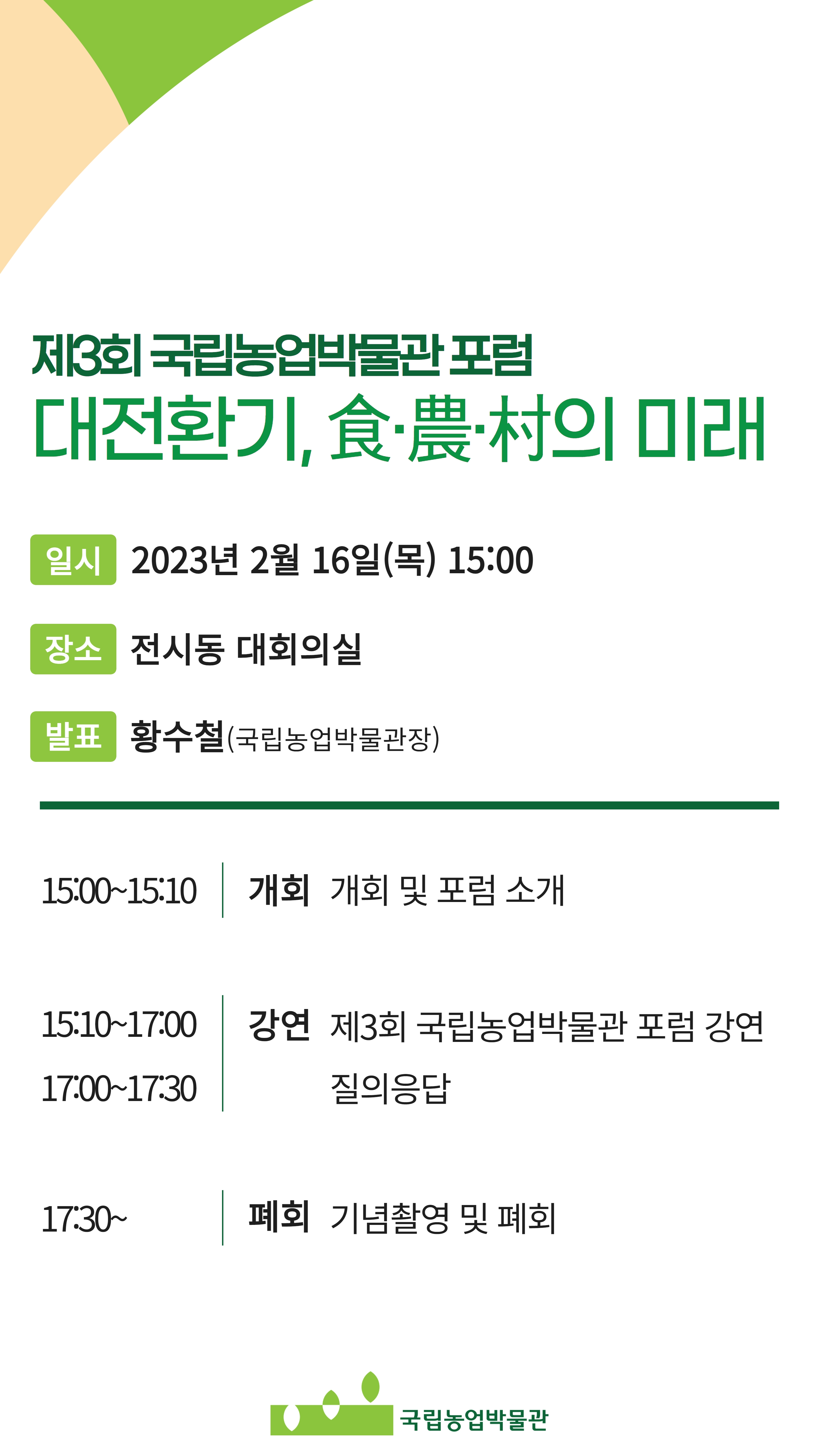 제3회 국립농업박물관포럼 | 대전환기,食農村의 미래 | 일시 2023년 2월 16일(목) 15:00 | 장소 전시동 대회의실 | 발표 황수철(국립농업박물관장) | 15:00-15:10 개회 개회 및 포럼 소개 | 15:10-17:00 강연 제3회 국립농업박물관 포럼 강연 | 17:00-17:30 질의응답 | 17:30~ 폐회 기념촬영 및 폐회