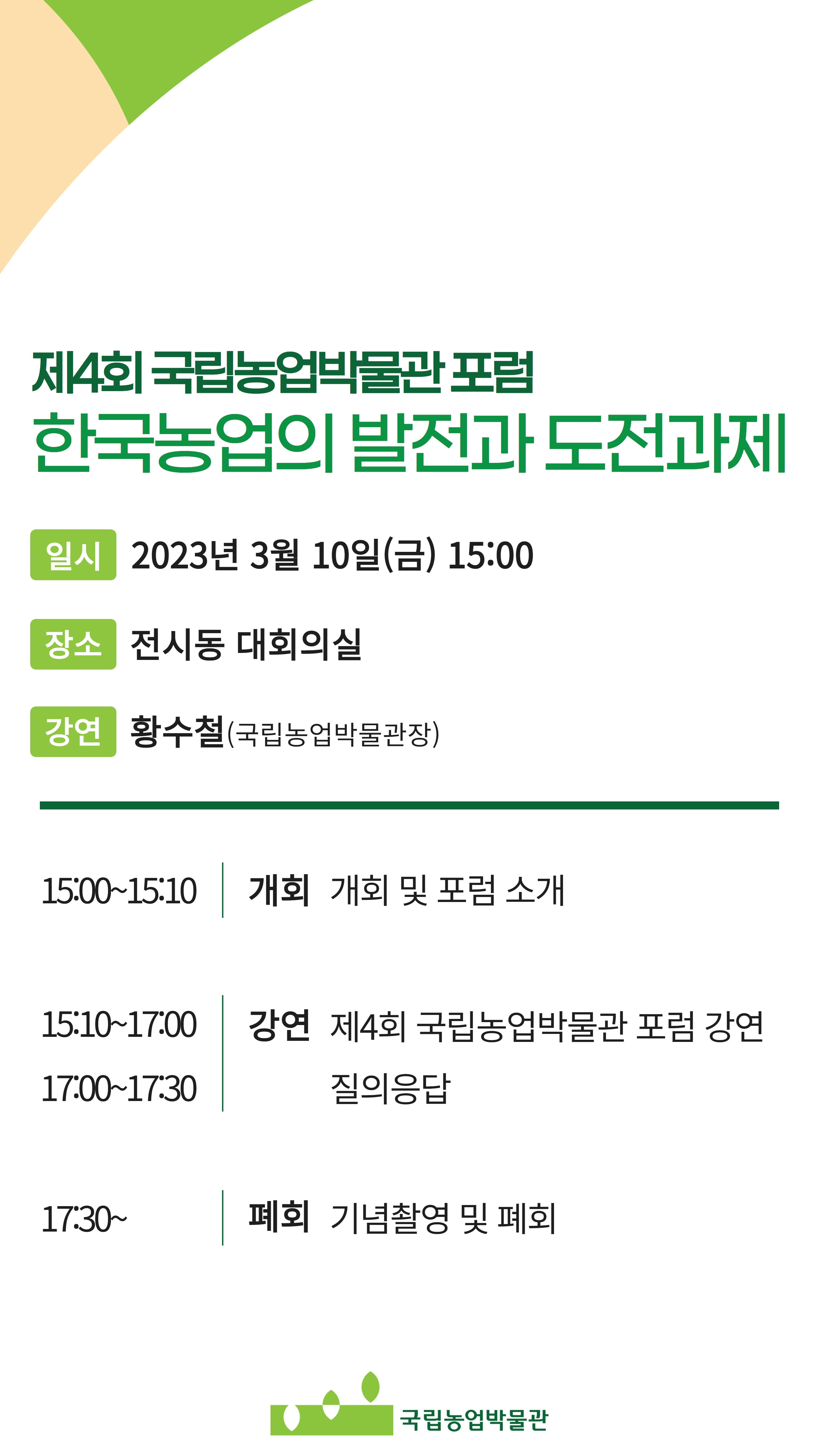 제4회 국립농업박물관포럼 | 한국농업의 발전과 도전과제 | 일시 2023년 3월 10일(금) 15:00 | 장소 전시동 대회의실 | 강연 황수철(국립농업박물관장) | 15:00-15:10 개회 개회 및 포럼 소개 | 15:10-17:00 강연 제4회 국립농업박물관 포럼 강연 | 17:00-17:30 질의응답 | 17:30~ 폐회 기념촬영 및 폐회