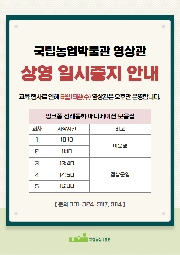 국립농업박물관 영상관 상영 일시중지 안내 교육행사로 인해 6월 19일(수) 영상관은 오후만 운영합니다. 핑크퐁 전래동화 애니메이션 모음집 1회차 시작시간 10:10 미운영 2회차 시작시간 11:10 미운영 3회차 시작시간 13:40 정상운영 4회차 시작시간 14:50 정상운영 5회차 시작시간 16:00 정상운영 문의 031-324-9117, 031-324-9114