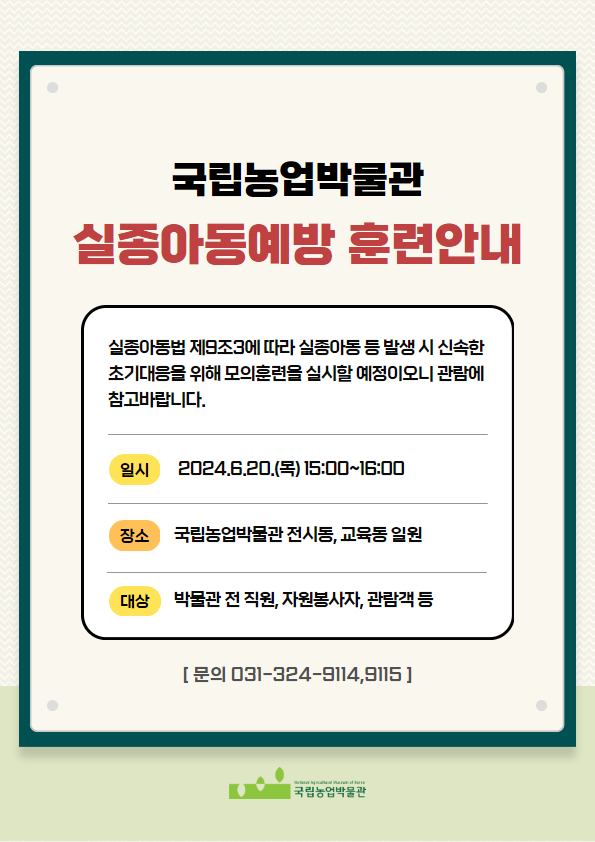 국립농업박물관 실종아동예방 훈련안내 실종아동법 제9조3에 따라 실종아동 등 발생 시 신속한 초기대응을 위해 모의훈련을 실시할 예정이오니 관람에 참고바랍니다. 일시: 2024.6.20.(목) 15:00~16:00 장소: 국립농업박물관 전시동, 교육동 일원 대상: 박물관 전 직원, 자원봉사자, 관람객 등 문의: 031-324-9114, 031-324-9115