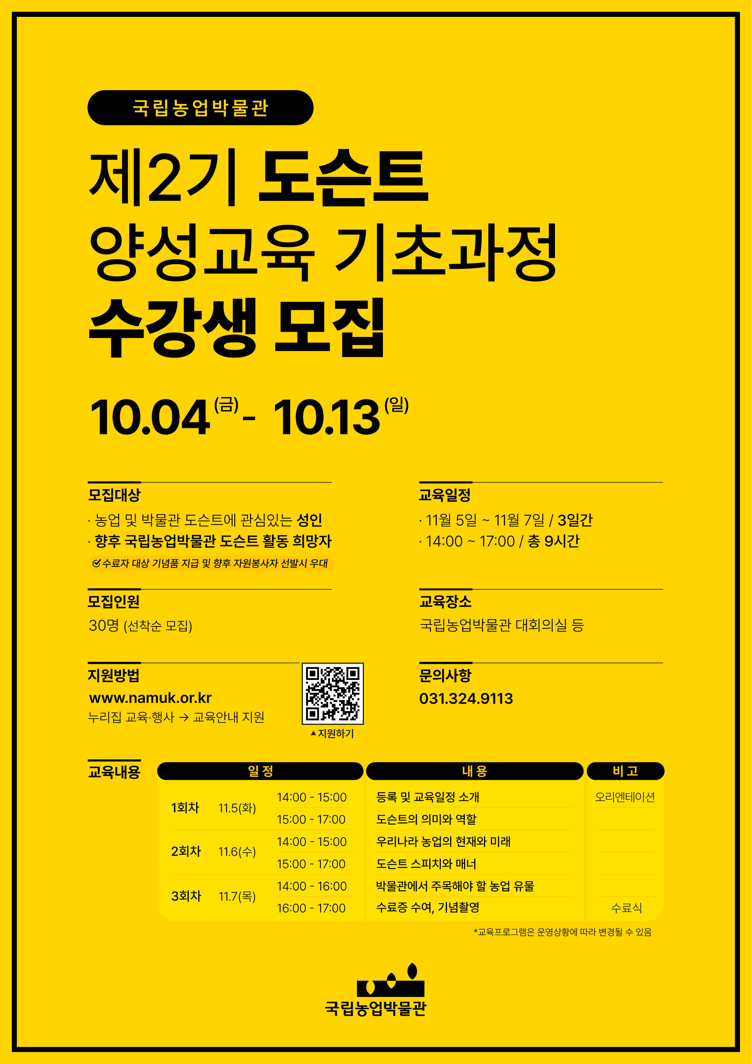 국립농업박물관 제2기 도슨트 양성교육 기초과정 수강생 모집 10.4.(금)~10.13.(일) 모집대상 농어버 및 박물관 도슨트에 관심있는 성인, 향후 국립농업박물관 도슨트 활동 희망자 모집인원 30명 선착순 모집 지원방법 누리집 교육행사 교육안내 지원 교육일정 11.5.~11.7. 3일간 14:00~17:00 총 9시간 교육장소 국립농업박물관 대회의실 등 문의사항 031-324-9113 교육내용 1회차 11월 5일(화) 14:00~15:00 등록 및 교육 일정 소개(오리엔테이션) , 15:00~17:00 도슨트의 의미와 역할 2회차 11월 6일(수) 14:00~15:00 우리나라 농업의 현재와 미래, 15:00~17:00 도슨트 스피치와 매너 3회차 11월 7일(목) 14:00~16:00 박물관에서 주목해야할 농업유물, 16:00~17:00 수료증 수여, 기념촬영(수료식) 교육프로그램은 운영상황에 따라 변경될 수 있음 