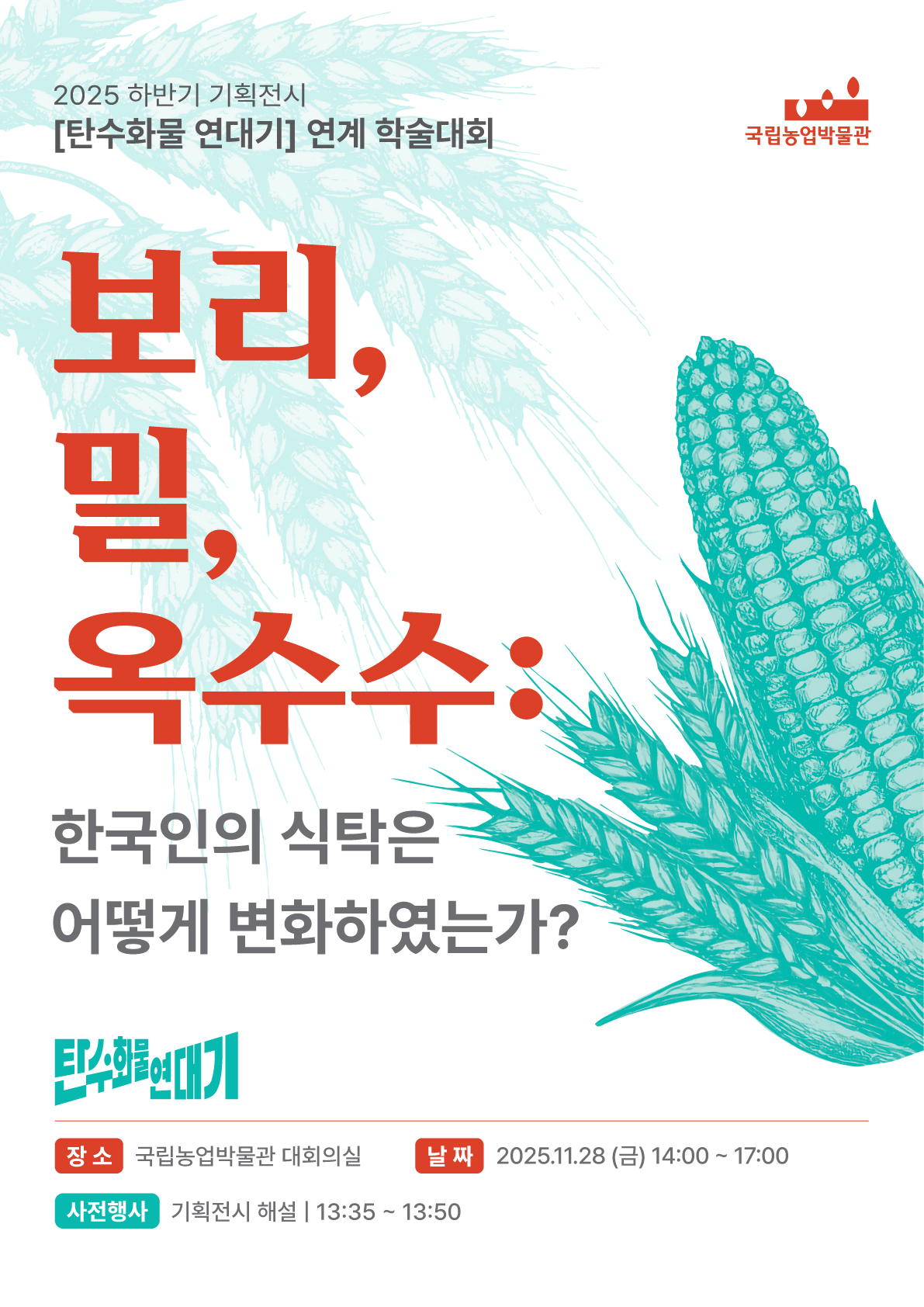 2025 하반기 기획전시 [탄수화물 연대기]연계 학술대회 국립농업박물관 보리,밀,옥수수: 한국인의 식탁은 어떻게 변화하였는가? 탄수화물연대기 장소 국립농업박물관 대회의실 날짜 2025년 11월 28일 금요일 14시 ~ 17시 사전행사 기획전시 해설 13시35분 ~13시50분