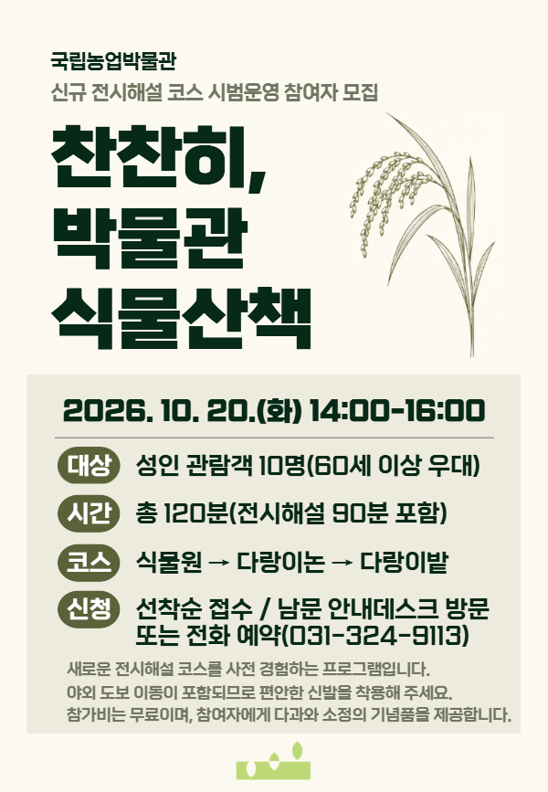 국립농업박물관 신규 전시해설 코스 시범운영 참여자 모집 찬찬히, 박물관 식물산책 2026.10.20.(화) 14:00&ndash;16:00 대상: 성인 관람객 10명(60세 이상 우대) 시간: 총 120분(전시해설 90분 포함) 코스: 식물원 &rarr; 다랑이논 &rarr; 다랑이밭 신청: 선착순 접수 / 남문 안내데스크 방문 또는 전화 예약(031-324-9113) 새로운 전시해설 코스를 사전 경험하는 프로그램입니다. 야외 도보 이동이 포함되므로 편안한 신발을 착용해 주세요. 참가비는 무료이며, 참여자에게 다과와 소정의 기념품을 제공합니다.