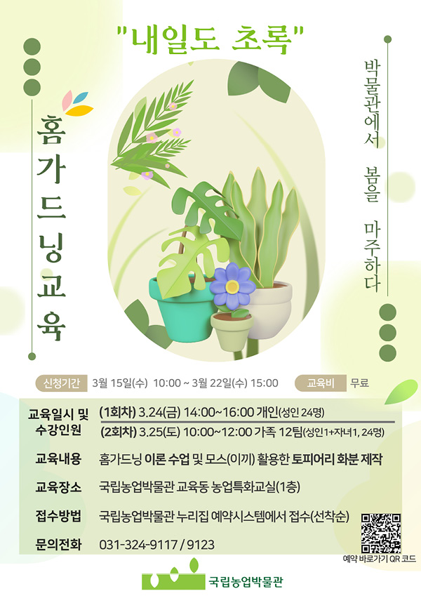 홈가드닝교육 "내일도 초록" 박물관에서 봄을 마주하다 신청기간 3월 15일(수) 10:00 ~ 3월 22일(수) 15:00 교육비 무료 교육일시 및 수강인원 (1회차) 3.24(금) 14:00~16:00 개인(성인 24명) (2회차) 3.25(토) 10:00~12:00 가족 12팀(성인1+자녀1, 24명) 교육내용 홈가드닝 이론 수업 및 모스(이끼) 활용한 토피어리 화분 제작 교육 장수 국립농업박물관 교육동 농업특화교실(1층) 접수방법 국립농업박물관 누리집 예약시스템에서 접수(선착순) 문의전화 031-324-9117 / 9123 예약 바로가기 QR 코드 국립농업박물관